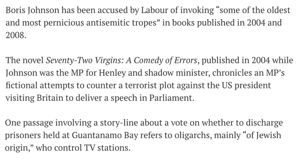 Boris Johnson has been accused by Labour of invoking "some of the oldest and most pernicious antisemitic tropes" in books published in 2004 and 2008.
The novel Seventy-Two Virgins: A Comedy of Errors, published in 2004 while Johnson was the MP for Henley and shadow minister, chronicles an MP's fictional attempts to counter a terrorist plot against the US president visiting Britain to deliver a speech in Parliament.
One passage involving a story-line about a vote on whether to discharge prisoners held at Guantanamo Bay refers to oligarchs, mainly “of Jewish origin," who control TV stations.